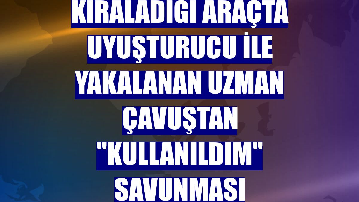 Kiraladığı araçta uyuşturucu ile yakalanan uzman çavuştan "kullanıldım" savunması