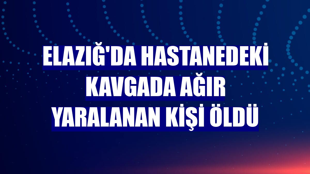 Elazığ'da hastanedeki kavgada ağır yaralanan kişi öldü