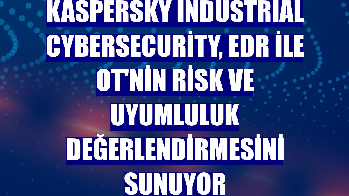 Kaspersky Industrial CyberSecurity, EDR ile OT'nin risk ve uyumluluk değerlendirmesini sunuyor