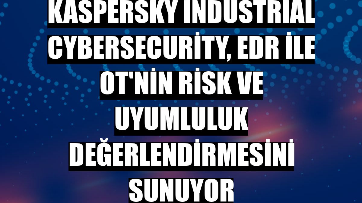 Kaspersky Industrial CyberSecurity, EDR ile OT'nin risk ve uyumluluk değerlendirmesini sunuyor