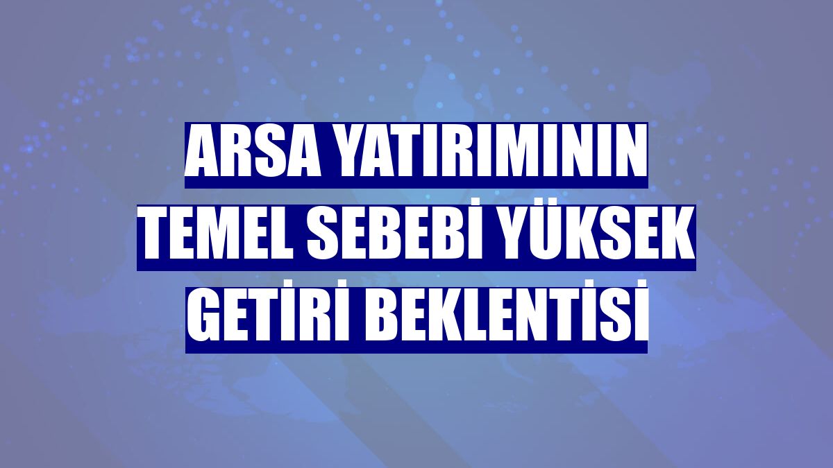 Arsa yatırımının temel sebebi yüksek getiri beklentisi