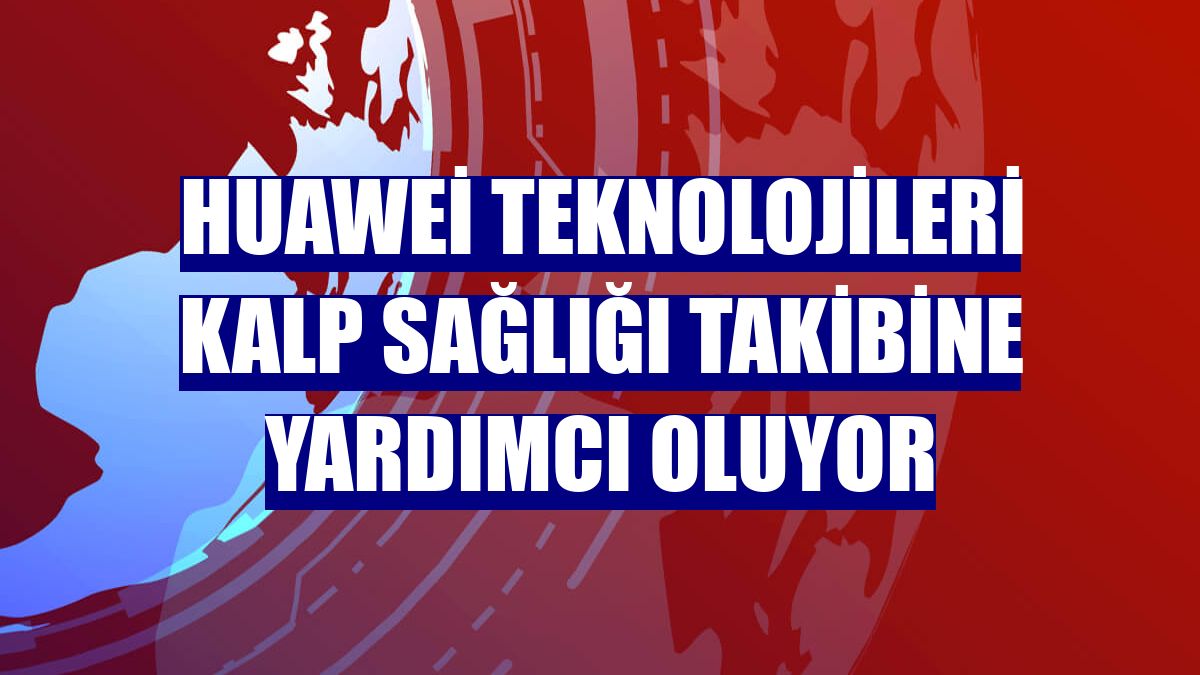Huawei teknolojileri kalp sağlığı takibine yardımcı oluyor