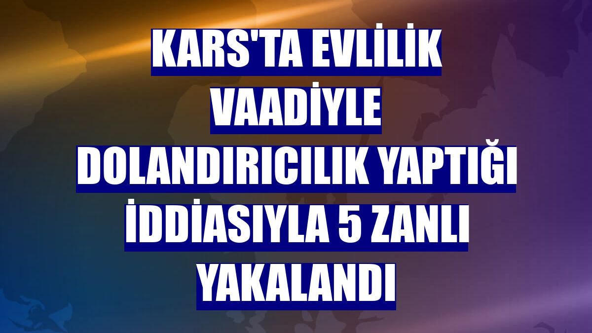 Kars'ta evlilik vaadiyle dolandırıcılık yaptığı iddiasıyla 5 zanlı yakalandı
