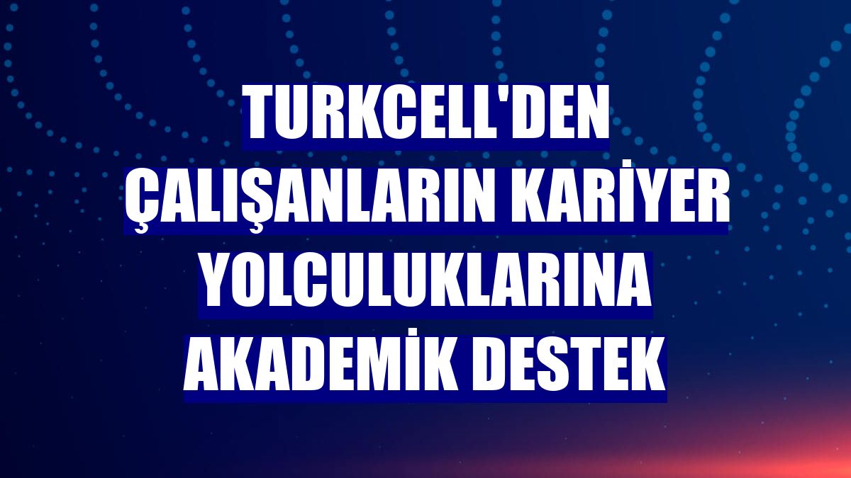 Turkcell'den çalışanların kariyer yolculuklarına akademik destek