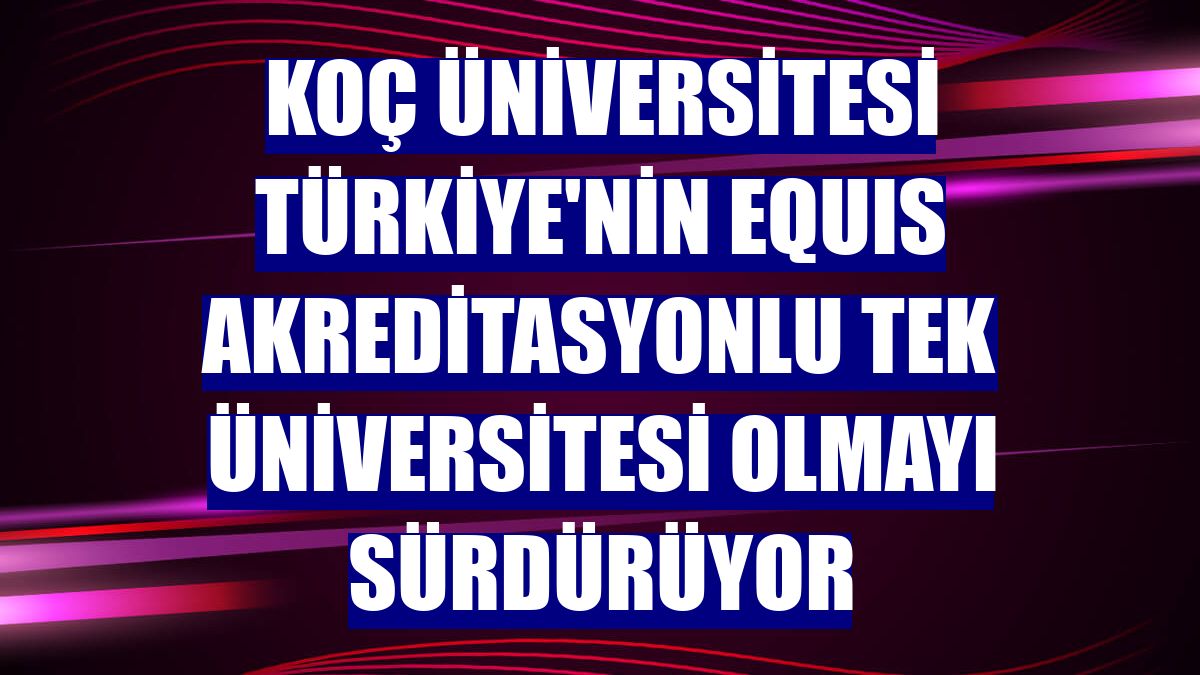 Koç Üniversitesi Türkiye'nin EQUIS akreditasyonlu tek üniversitesi olmayı sürdürüyor