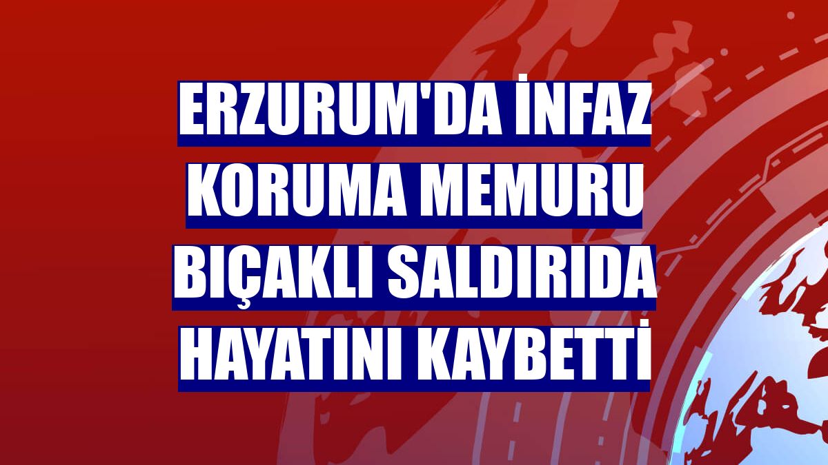 Erzurum'da infaz koruma memuru bıçaklı saldırıda hayatını kaybetti