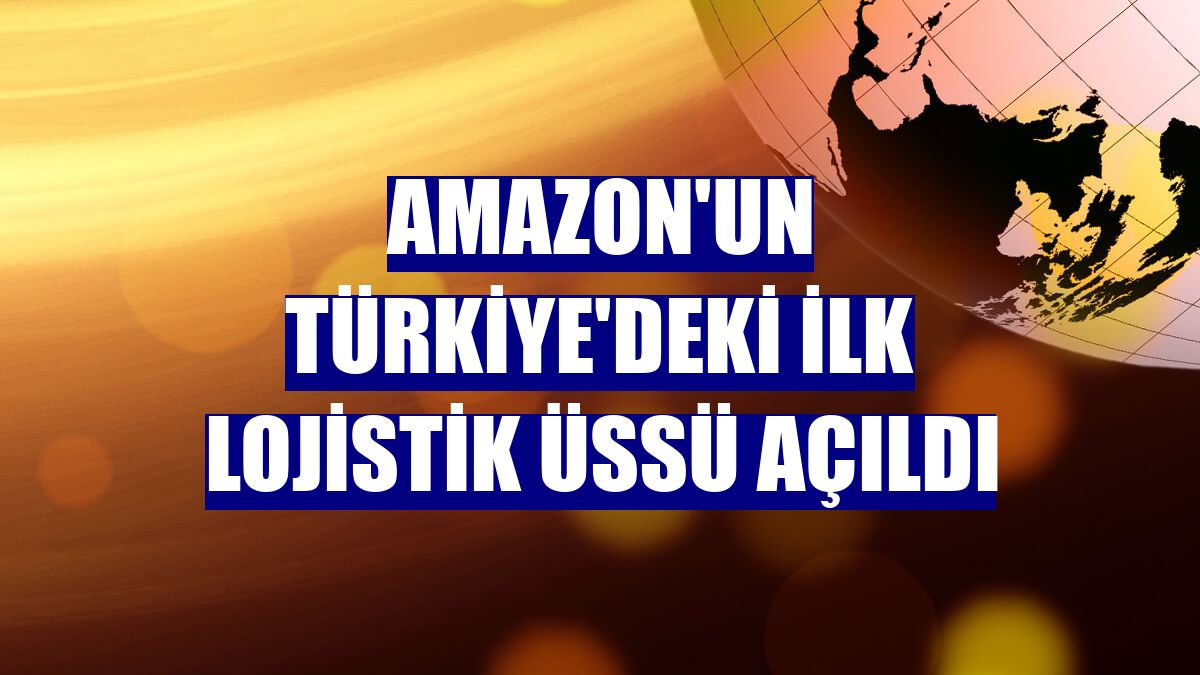 Amazon'un Türkiye'deki ilk lojistik üssü açıldı