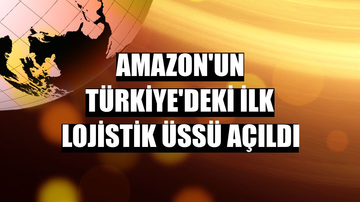 Amazon'un Türkiye'deki ilk lojistik üssü açıldı