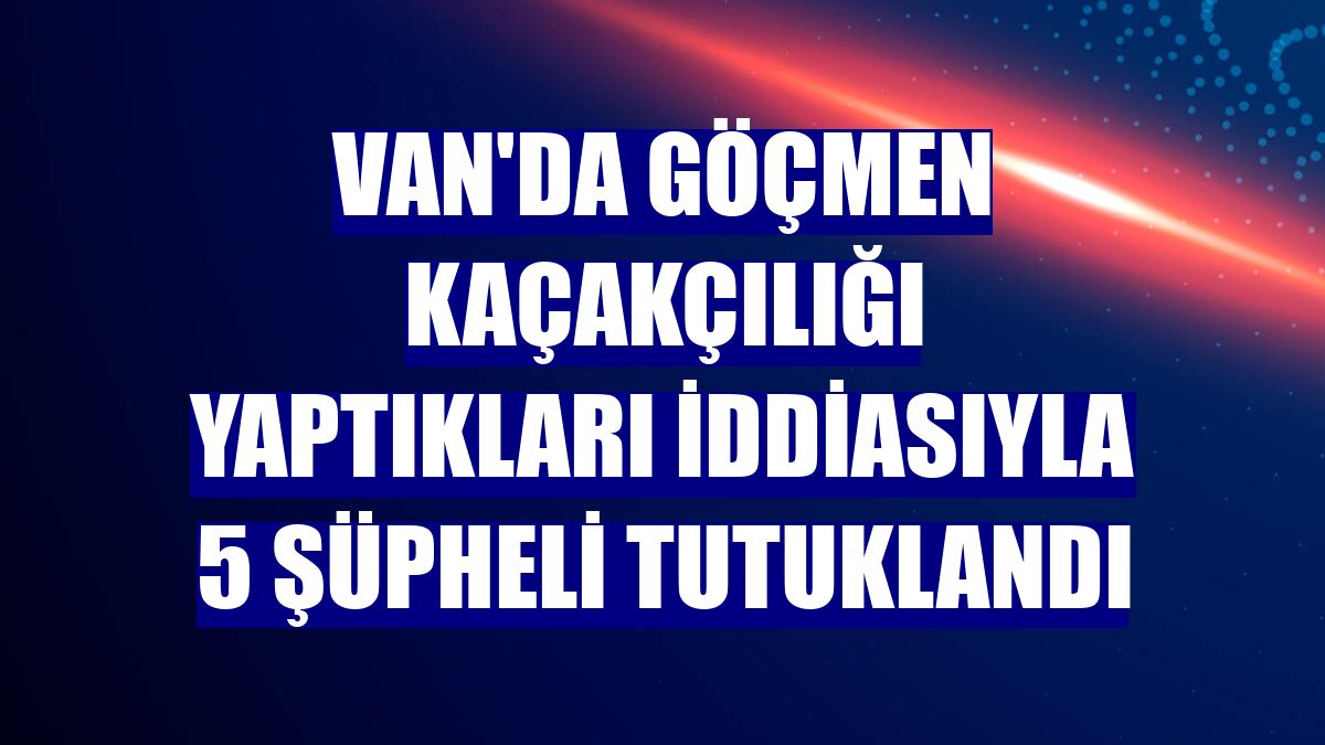 Van'da göçmen kaçakçılığı yaptıkları iddiasıyla 5 şüpheli tutuklandı