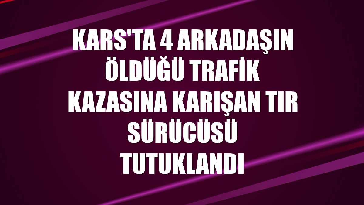 Kars'ta 4 arkadaşın öldüğü trafik kazasına karışan tır sürücüsü tutuklandı