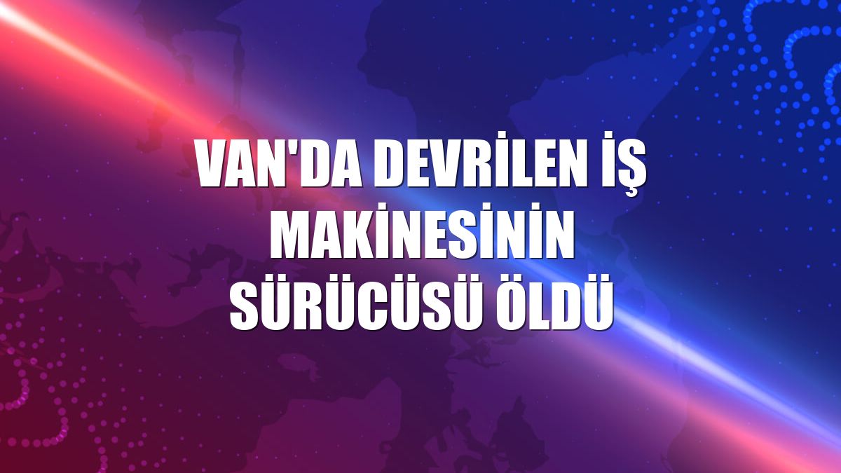 Van'da devrilen iş makinesinin sürücüsü öldü