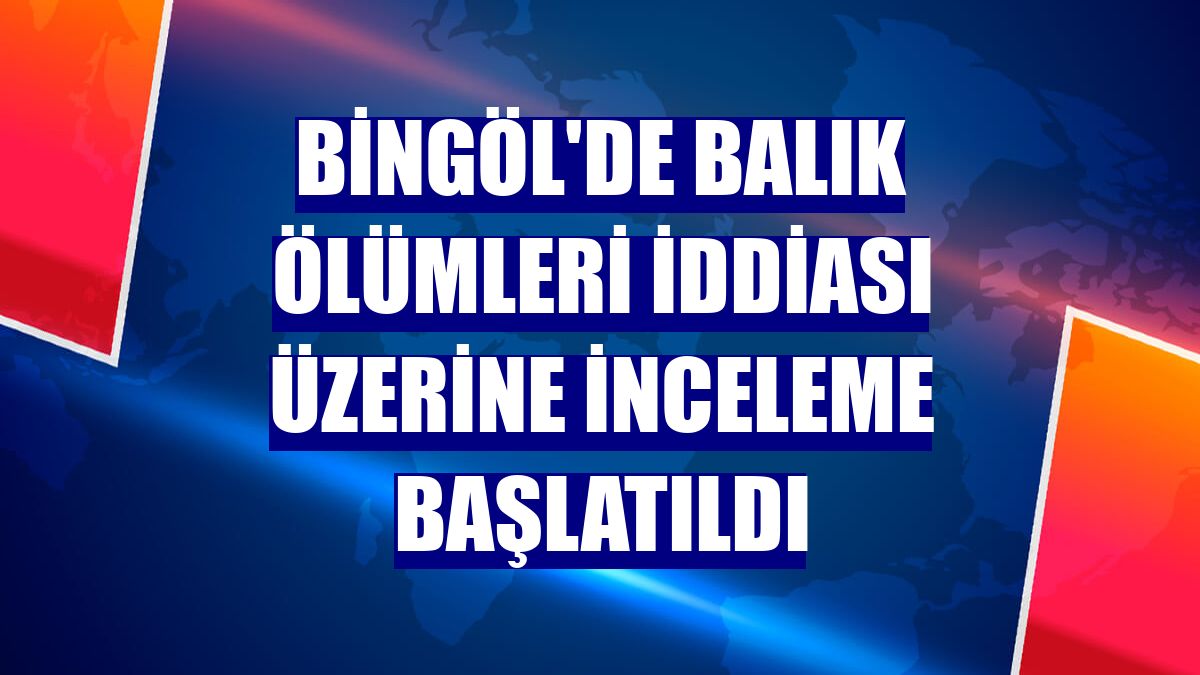 Bingöl'de balık ölümleri iddiası üzerine inceleme başlatıldı