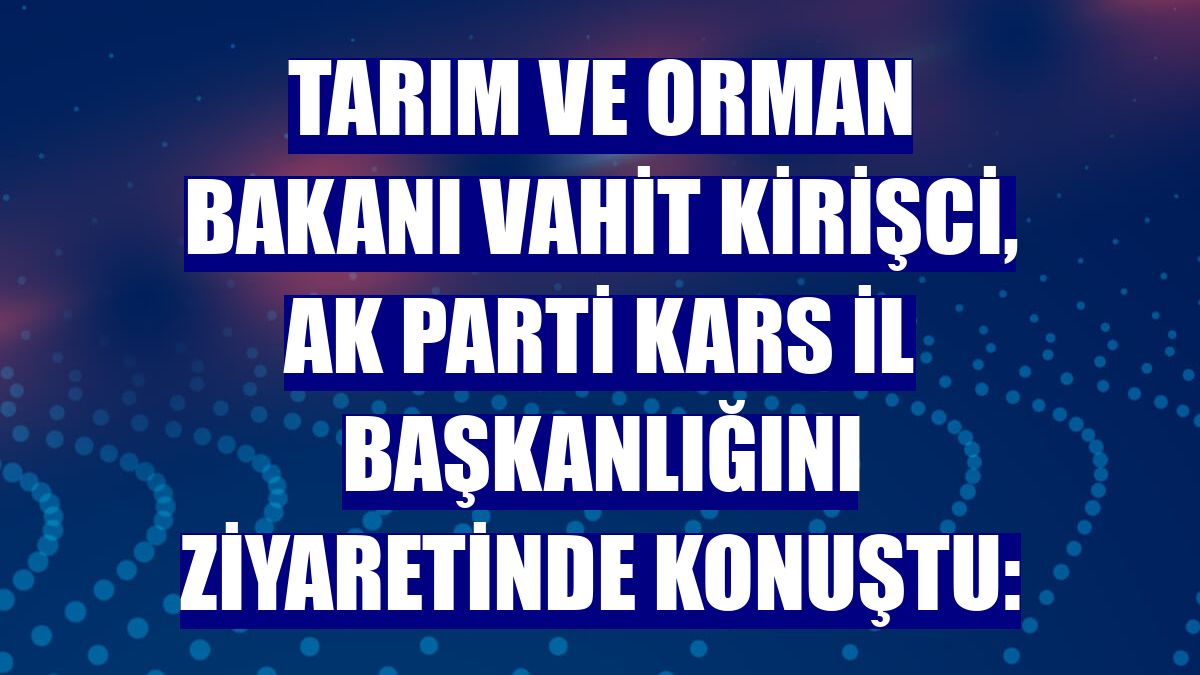 Tarım ve Orman Bakanı Vahit Kirişci, AK Parti Kars İl Başkanlığını ziyaretinde konuştu: