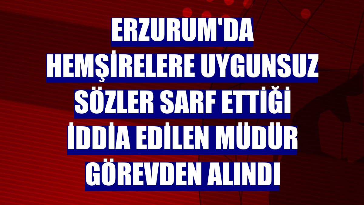 Erzurum'da hemşirelere uygunsuz sözler sarf ettiği iddia edilen müdür görevden alındı