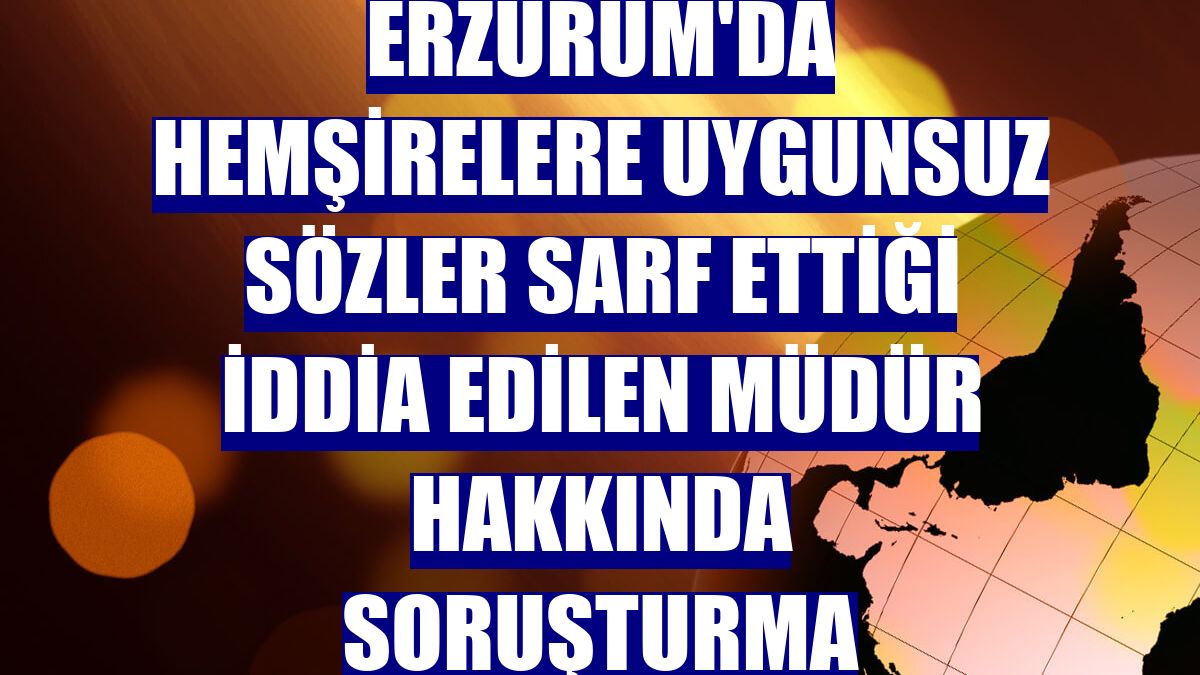 Erzurum'da hemşirelere uygunsuz sözler sarf ettiği iddia edilen müdür hakkında soruşturma