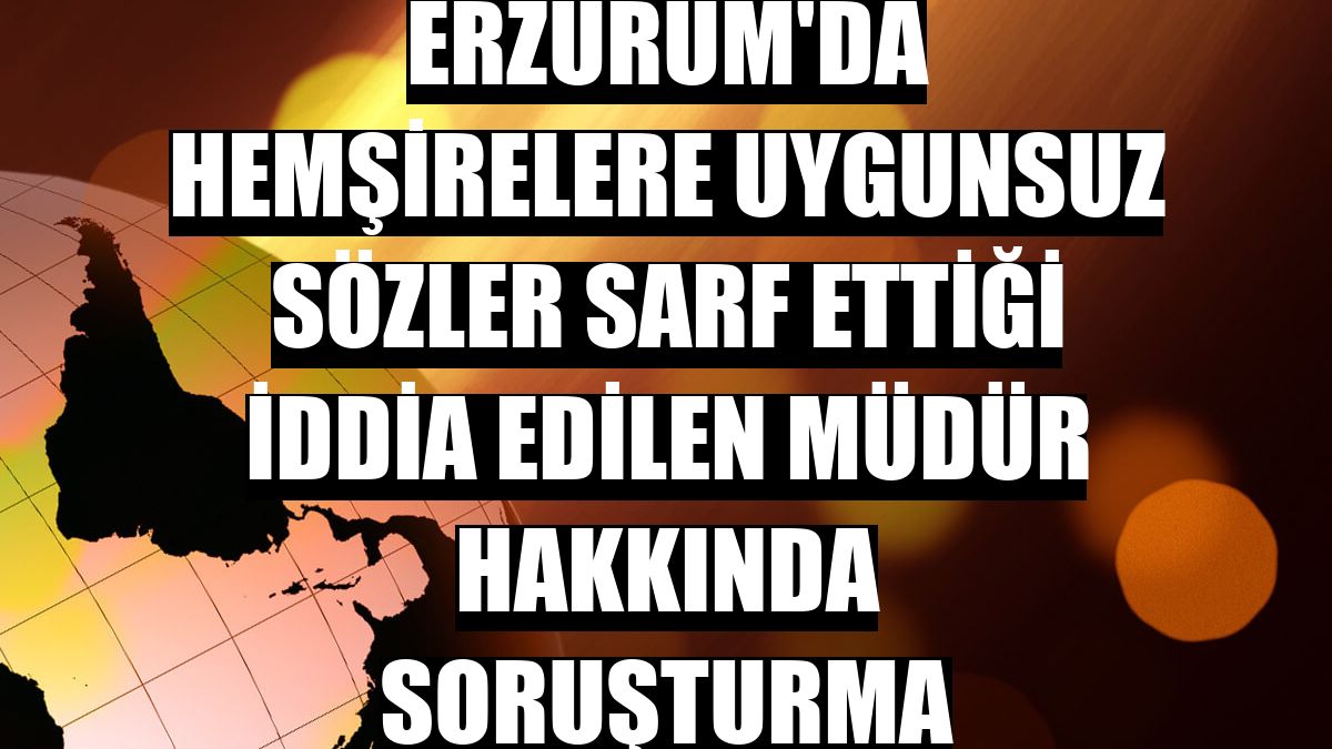 Erzurum'da hemşirelere uygunsuz sözler sarf ettiği iddia edilen müdür hakkında soruşturma