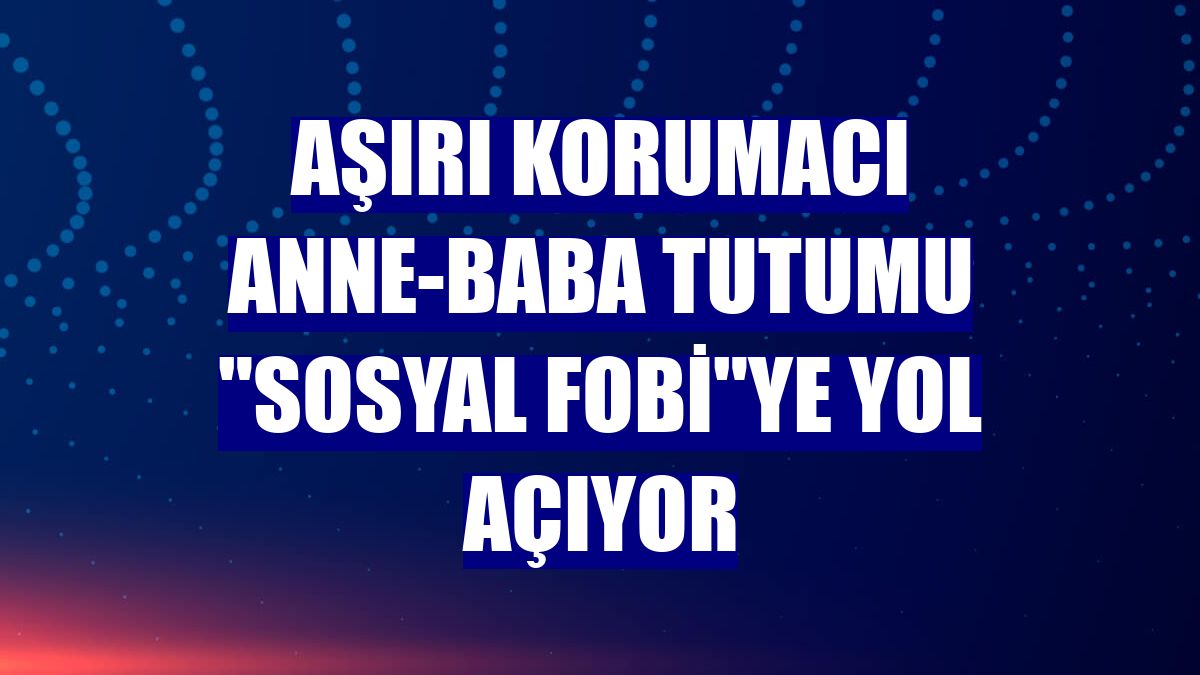 Aşırı korumacı anne-baba tutumu "sosyal fobi"ye yol açıyor