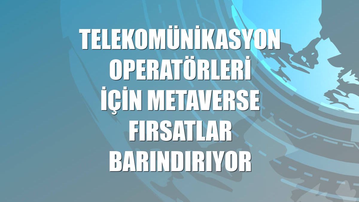 Telekomünikasyon operatörleri için metaverse fırsatlar barındırıyor