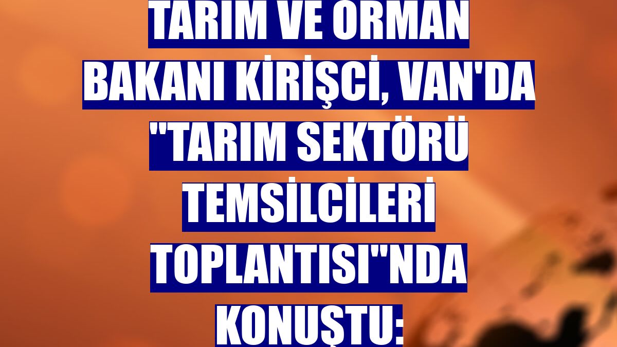 Tarım ve Orman Bakanı Kirişci, Van'da 'Tarım Sektörü Temsilcileri Toplantısı'nda konuştu: