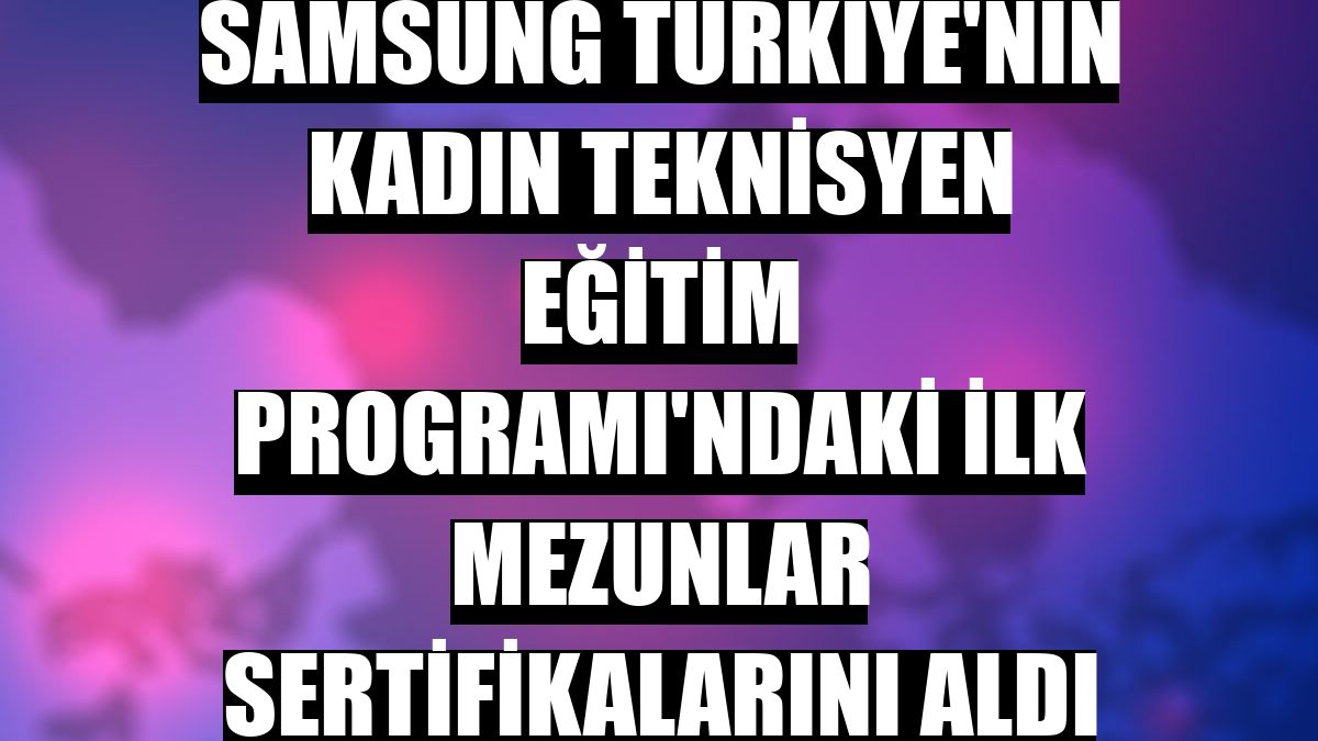 Samsung Türkiye'nin Kadın Teknisyen Eğitim Programı'ndaki ilk mezunlar sertifikalarını aldı