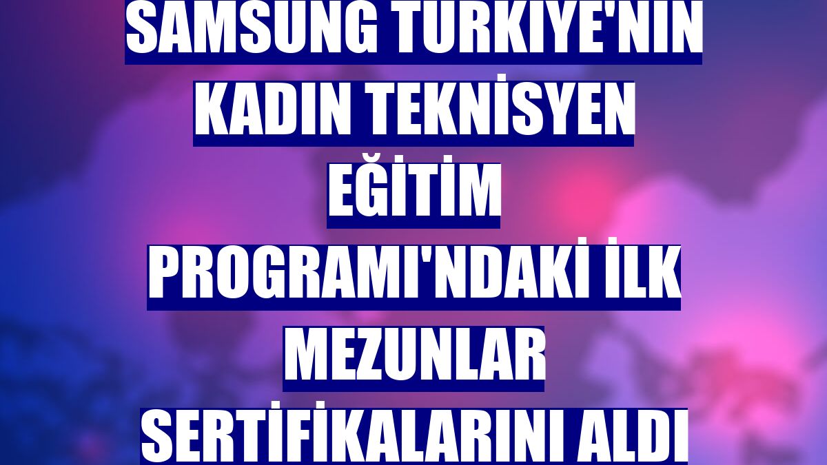 Samsung Türkiye'nin Kadın Teknisyen Eğitim Programı'ndaki ilk mezunlar sertifikalarını aldı