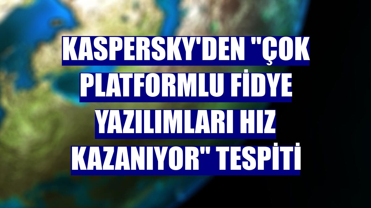 Kaspersky'den "çok platformlu fidye yazılımları hız kazanıyor" tespiti