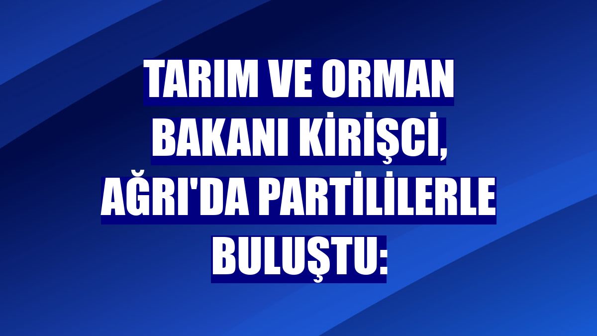 Tarım ve Orman Bakanı Kirişci, Ağrı'da partililerle buluştu: