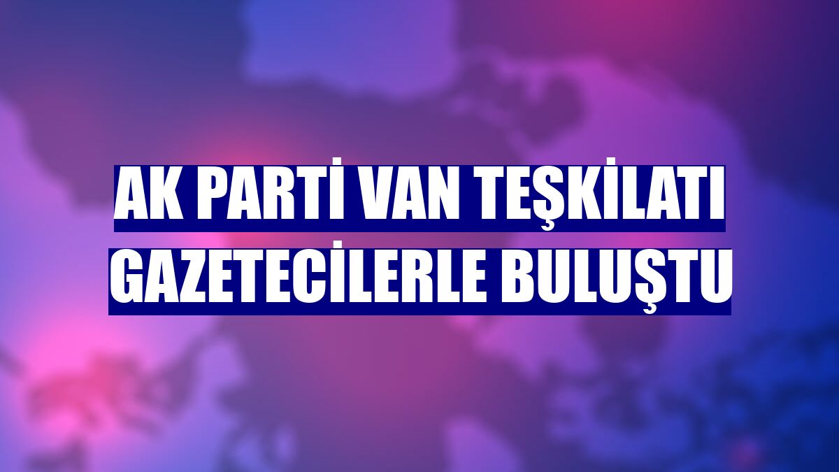 AK Parti Van teşkilatı gazetecilerle buluştu