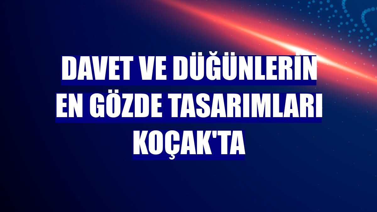 Davet ve düğünlerin en gözde tasarımları Koçak'ta