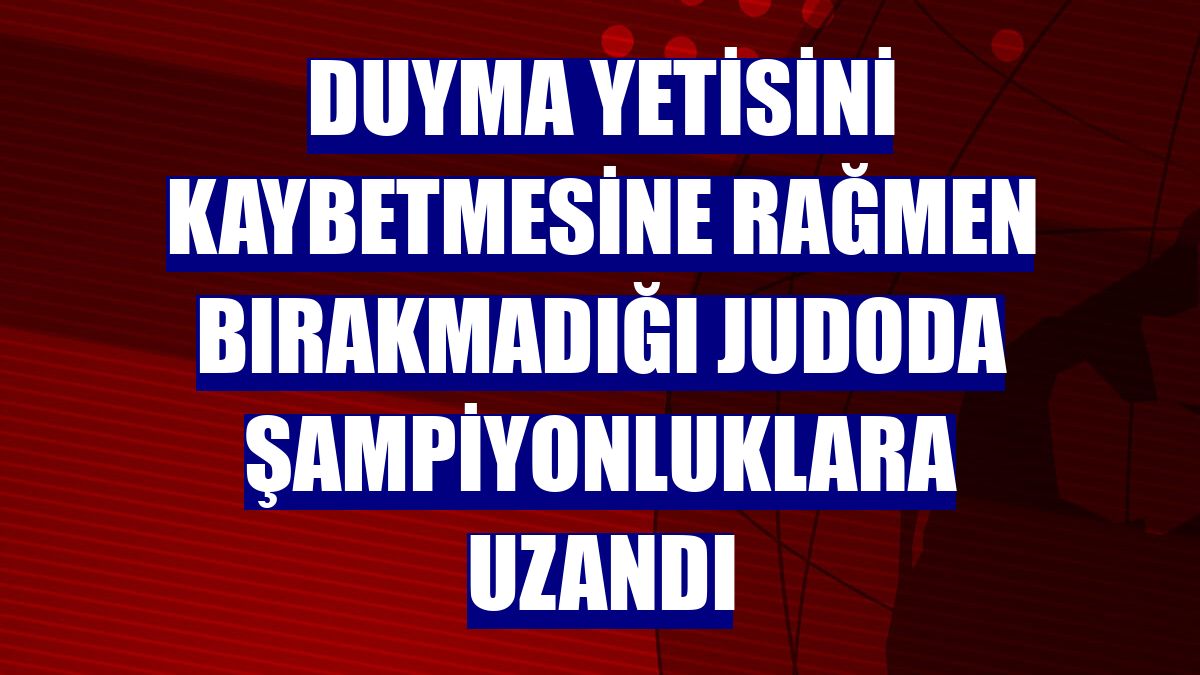 Duyma yetisini kaybetmesine rağmen bırakmadığı judoda şampiyonluklara uzandı