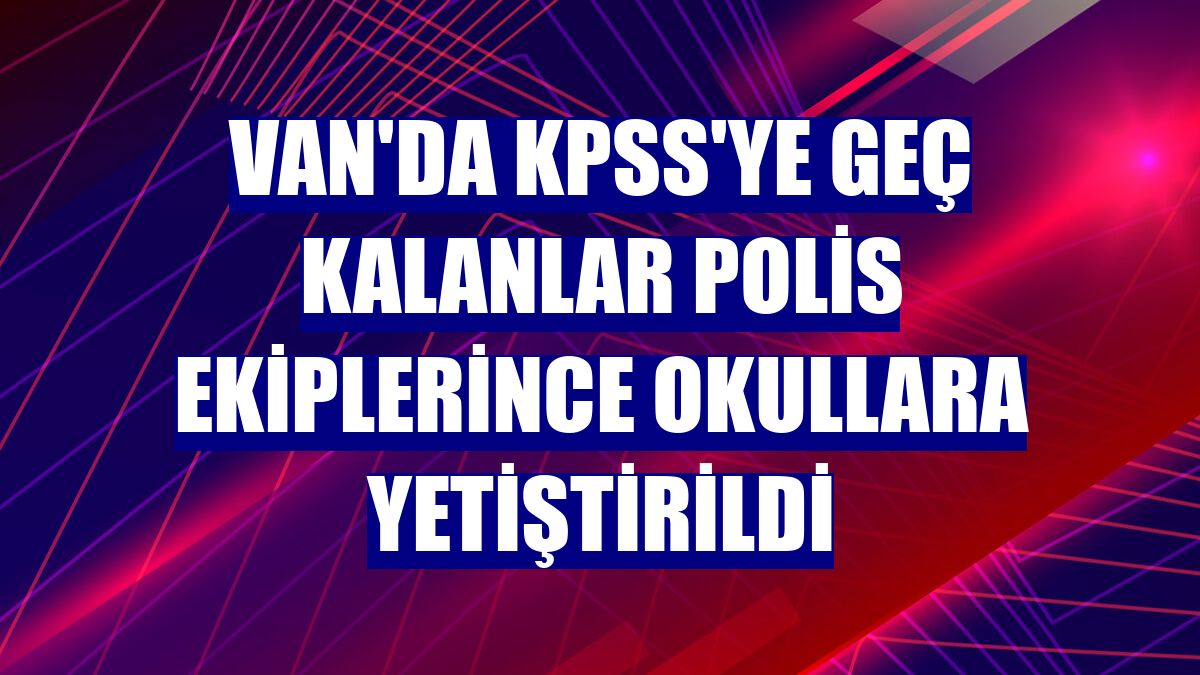 Van'da KPSS'ye geç kalanlar polis ekiplerince okullara yetiştirildi