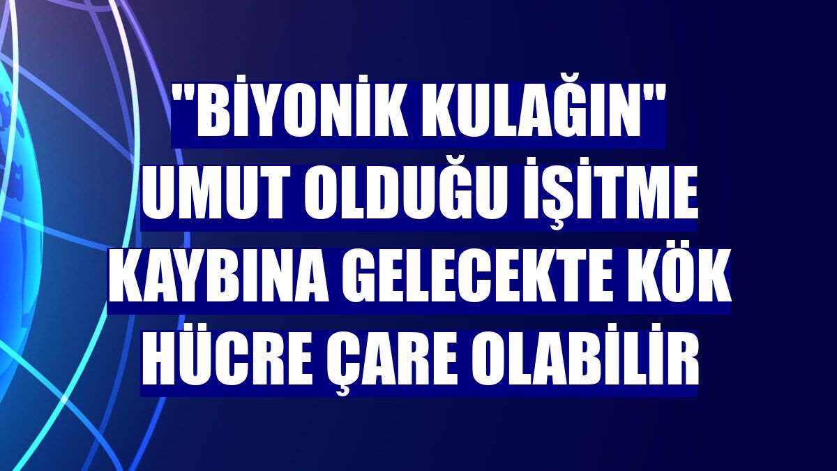 "Biyonik kulağın" umut olduğu işitme kaybına gelecekte kök hücre çare olabilir