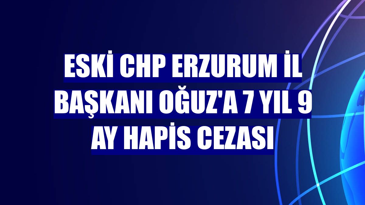 Eski CHP Erzurum İl Başkanı Oğuz'a 7 yıl 9 ay hapis cezası