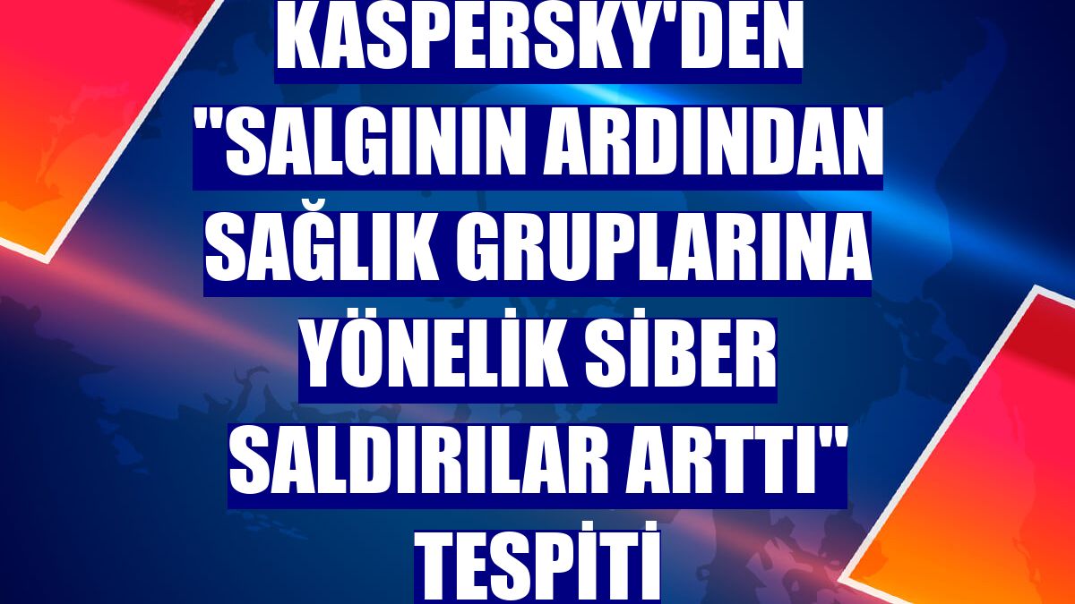 Kaspersky'den "salgının ardından sağlık gruplarına yönelik siber saldırılar arttı" tespiti