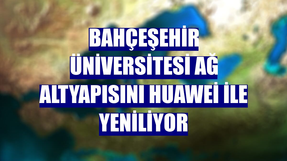 Bahçeşehir Üniversitesi ağ altyapısını Huawei ile yeniliyor