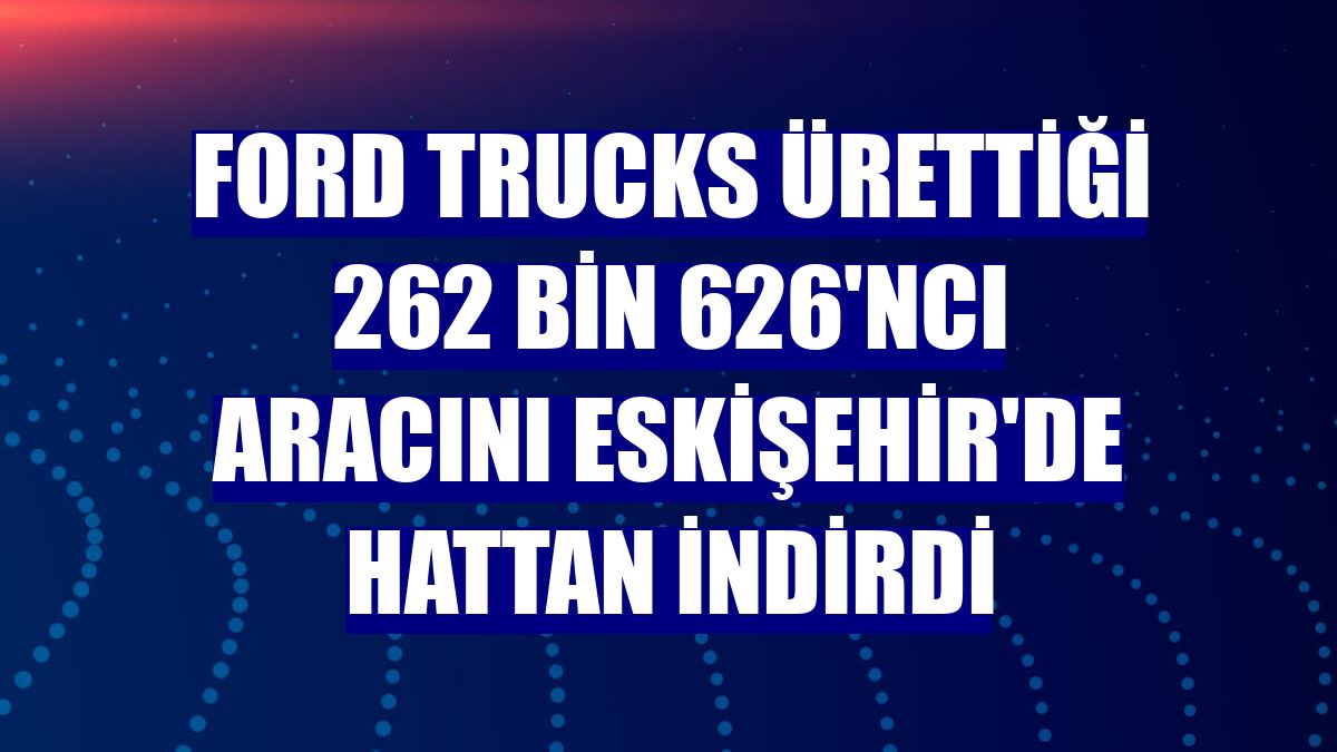 Ford Trucks ürettiği 262 bin 626'ncı aracını Eskişehir'de hattan indirdi