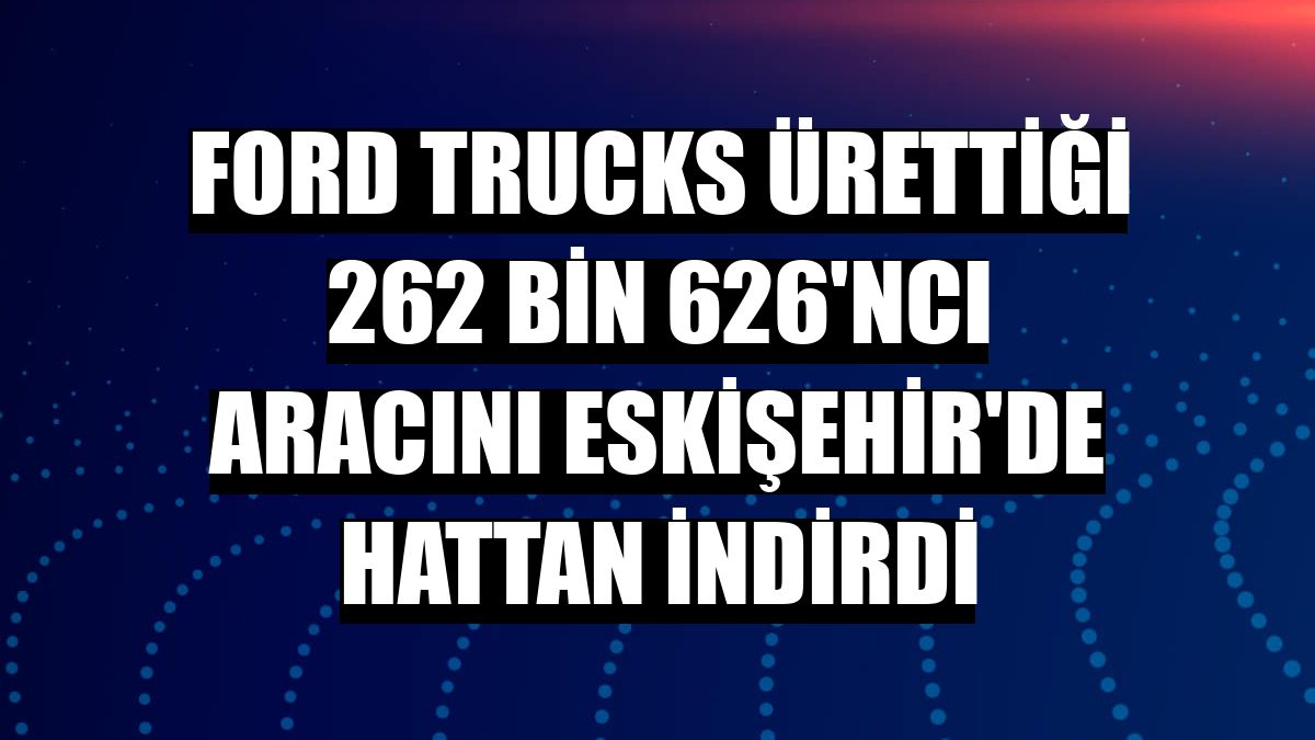Ford Trucks ürettiği 262 bin 626'ncı aracını Eskişehir'de hattan indirdi