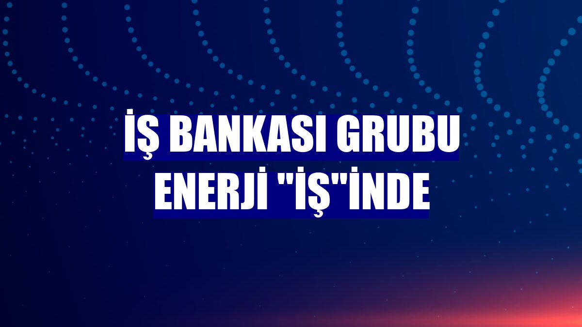 İş Bankası Grubu enerji "İş"inde