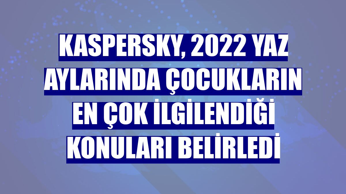 Kaspersky, 2022 yaz aylarında çocukların en çok ilgilendiği konuları belirledi