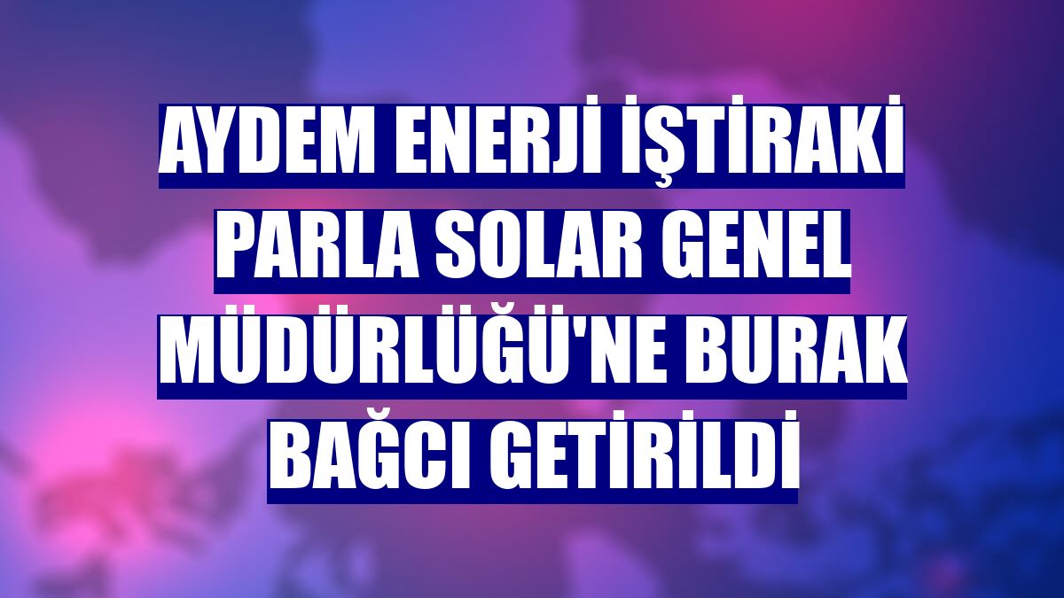 Aydem Enerji iştiraki Parla Solar Genel Müdürlüğü'ne Burak Bağcı getirildi