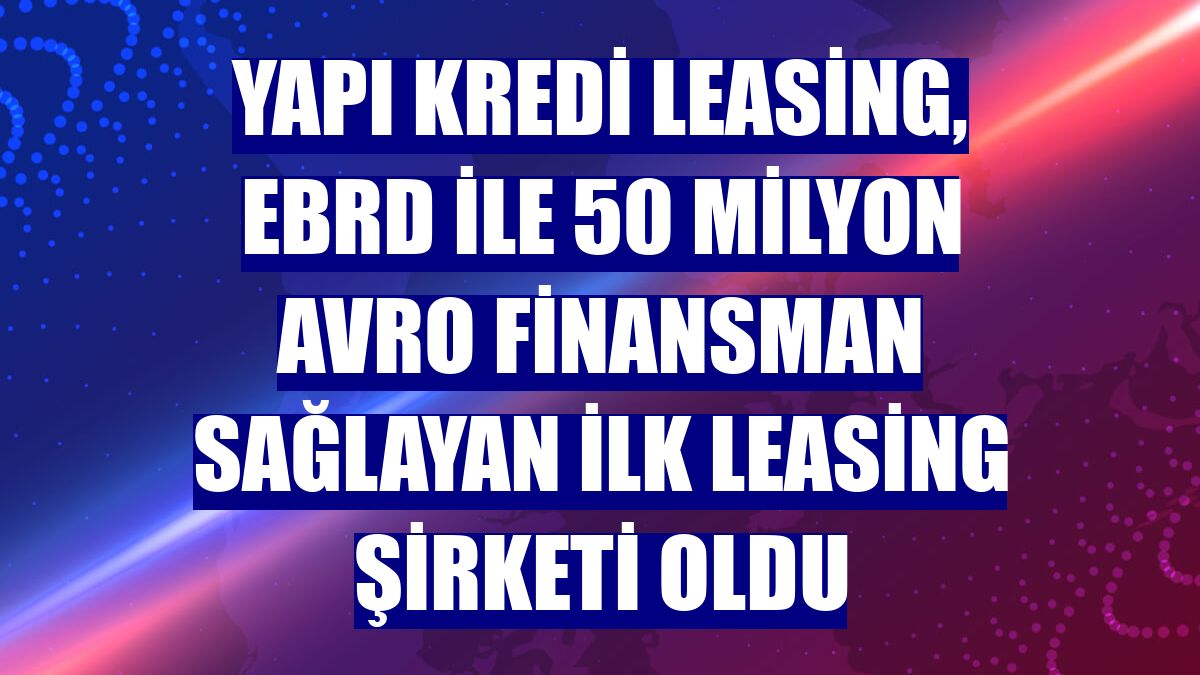 Yapı Kredi Leasing, EBRD ile 50 milyon avro finansman sağlayan ilk leasing şirketi oldu