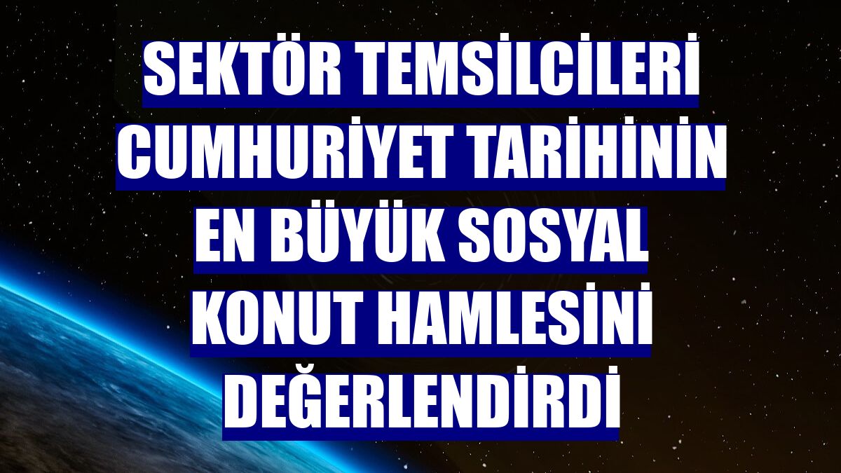 Sektör temsilcileri Cumhuriyet tarihinin en büyük sosyal konut hamlesini değerlendirdi