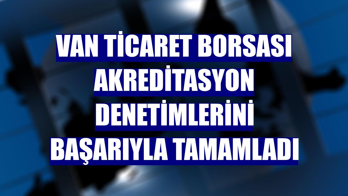 Van Ticaret Borsası akreditasyon denetimlerini başarıyla tamamladı