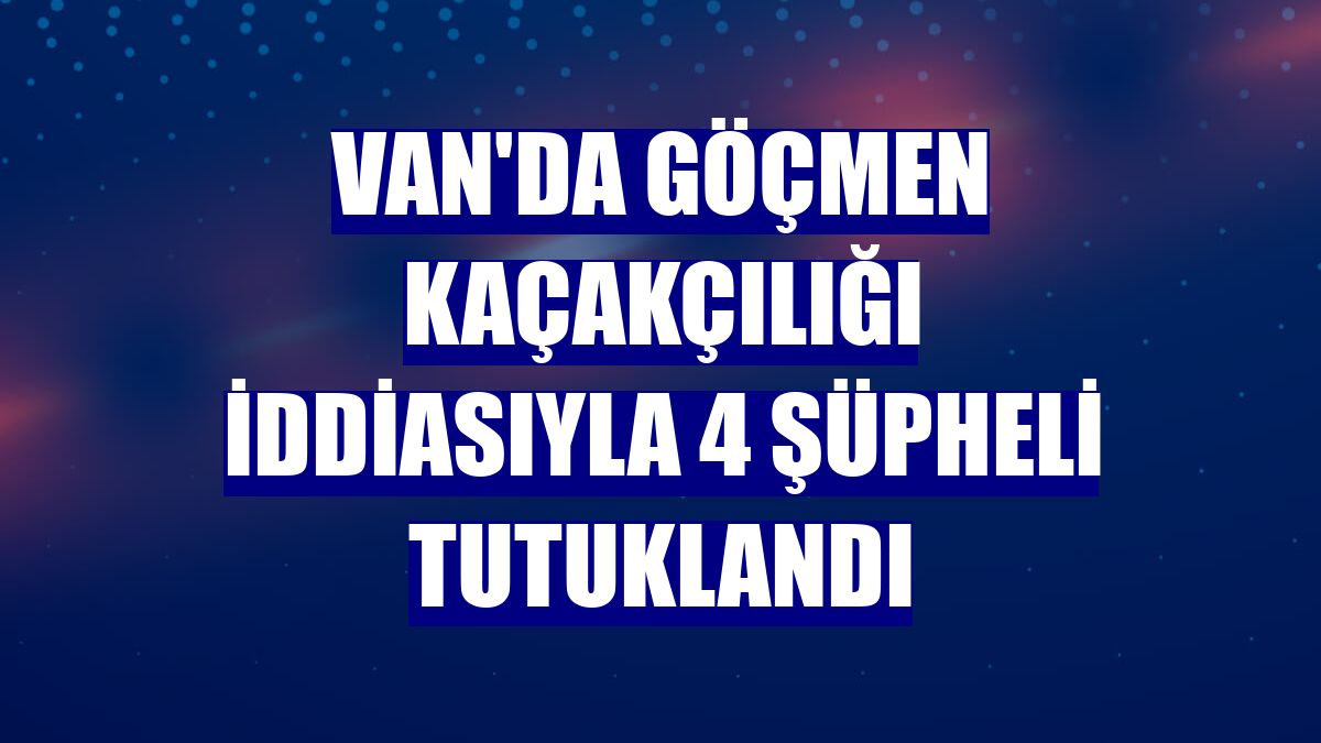 Van'da göçmen kaçakçılığı iddiasıyla 4 şüpheli tutuklandı