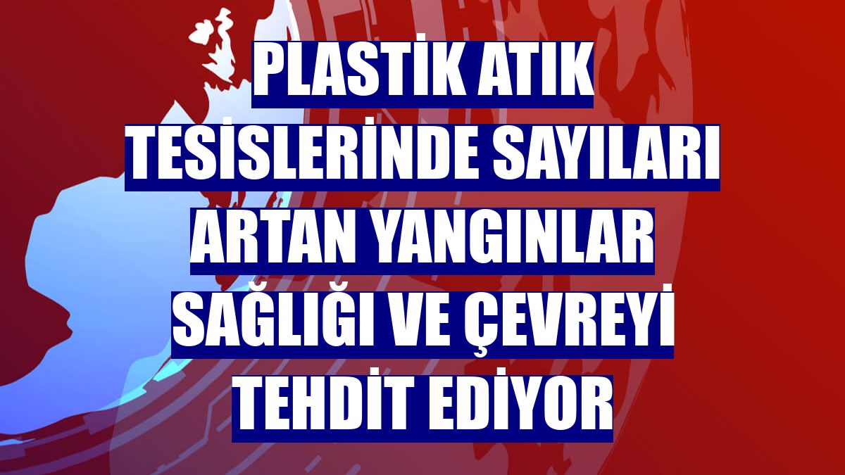 Plastik atık tesislerinde sayıları artan yangınlar sağlığı ve çevreyi tehdit ediyor