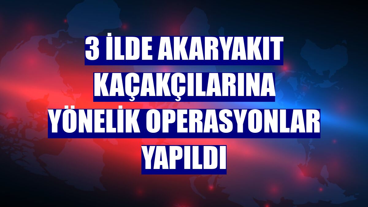 3 ilde akaryakıt kaçakçılarına yönelik operasyonlar yapıldı