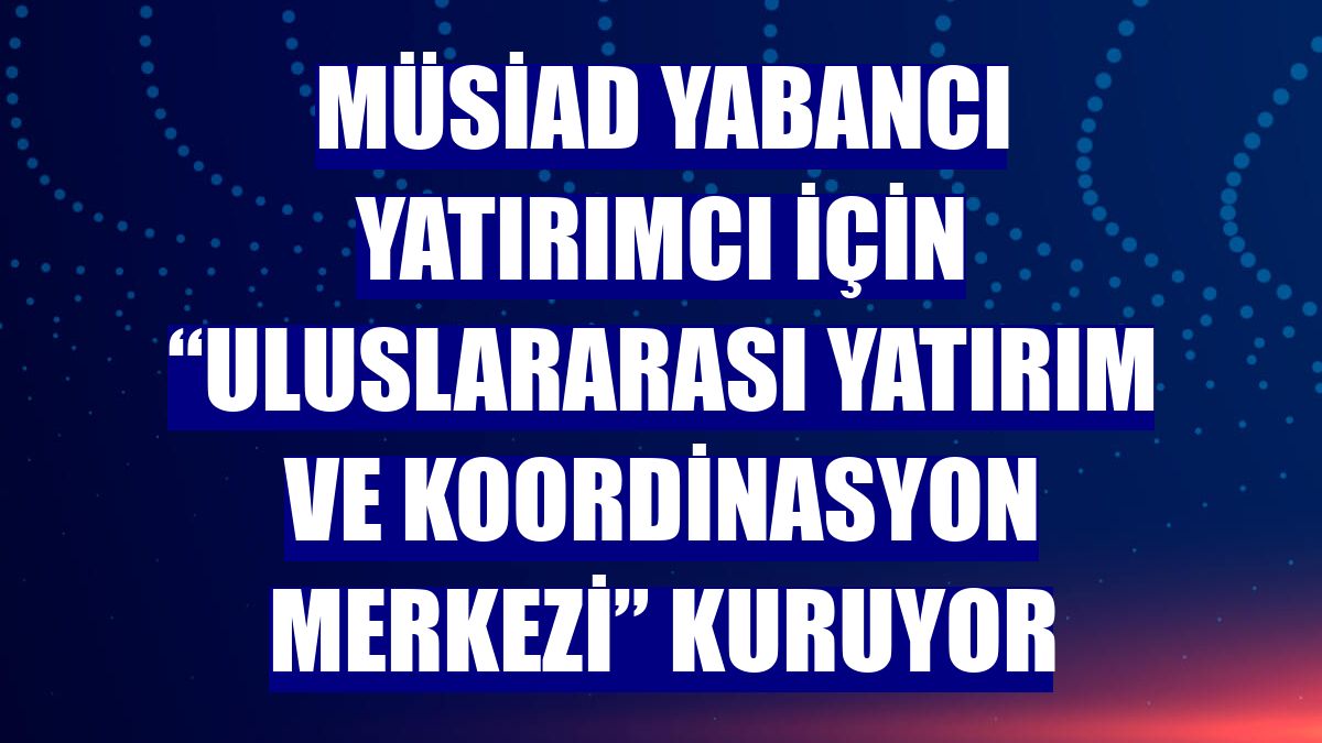 MÜSİAD yabancı yatırımcı için “Uluslararası Yatırım ve Koordinasyon Merkezi” kuruyor