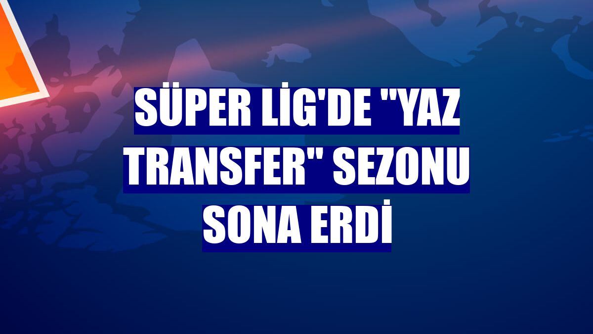 Süper Lig'de "yaz transfer" sezonu sona erdi