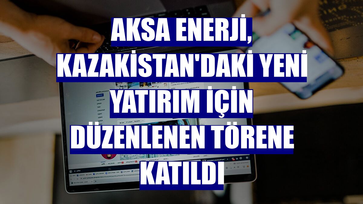 Aksa Enerji, Kazakistan'daki yeni yatırım için düzenlenen törene katıldı