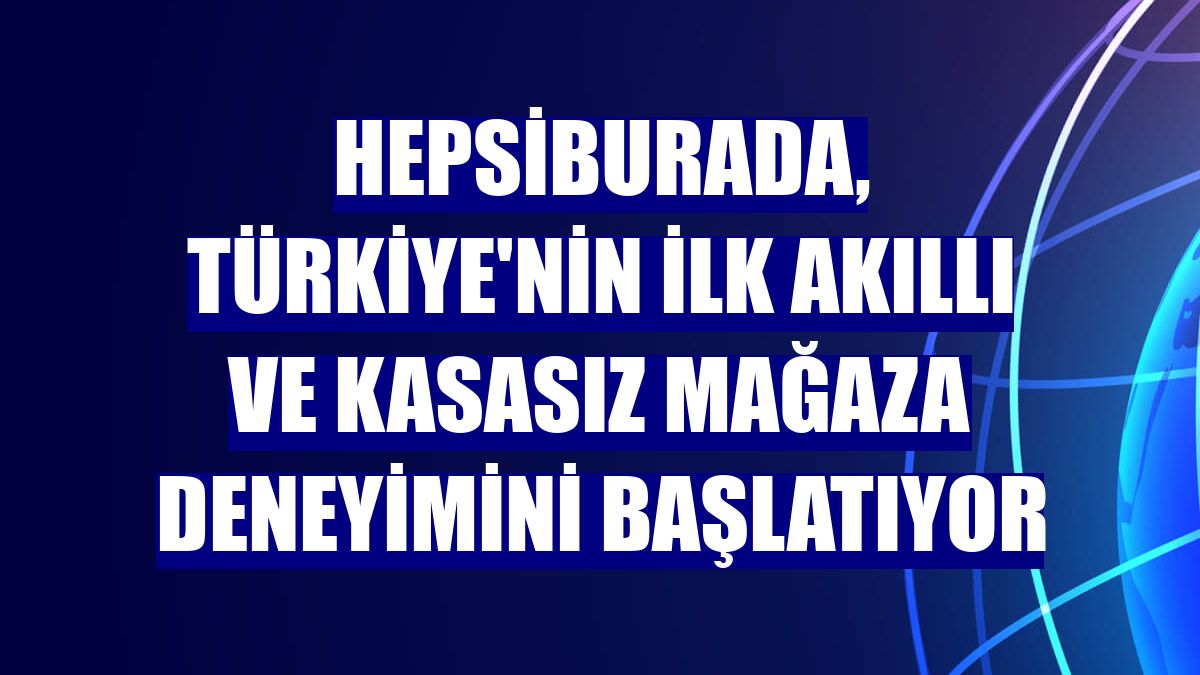 Hepsiburada, Türkiye'nin ilk akıllı ve kasasız mağaza deneyimini başlatıyor